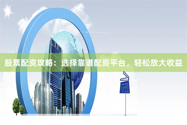 股票配资攻略：选择靠谱配资平台，轻松放大收益