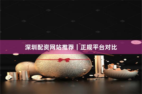深圳配资网站推荐｜正规平台对比