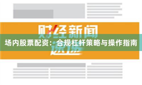 场内股票配资：合规杠杆策略与操作指南