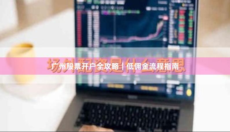广州股票开户全攻略|低佣金流程指南