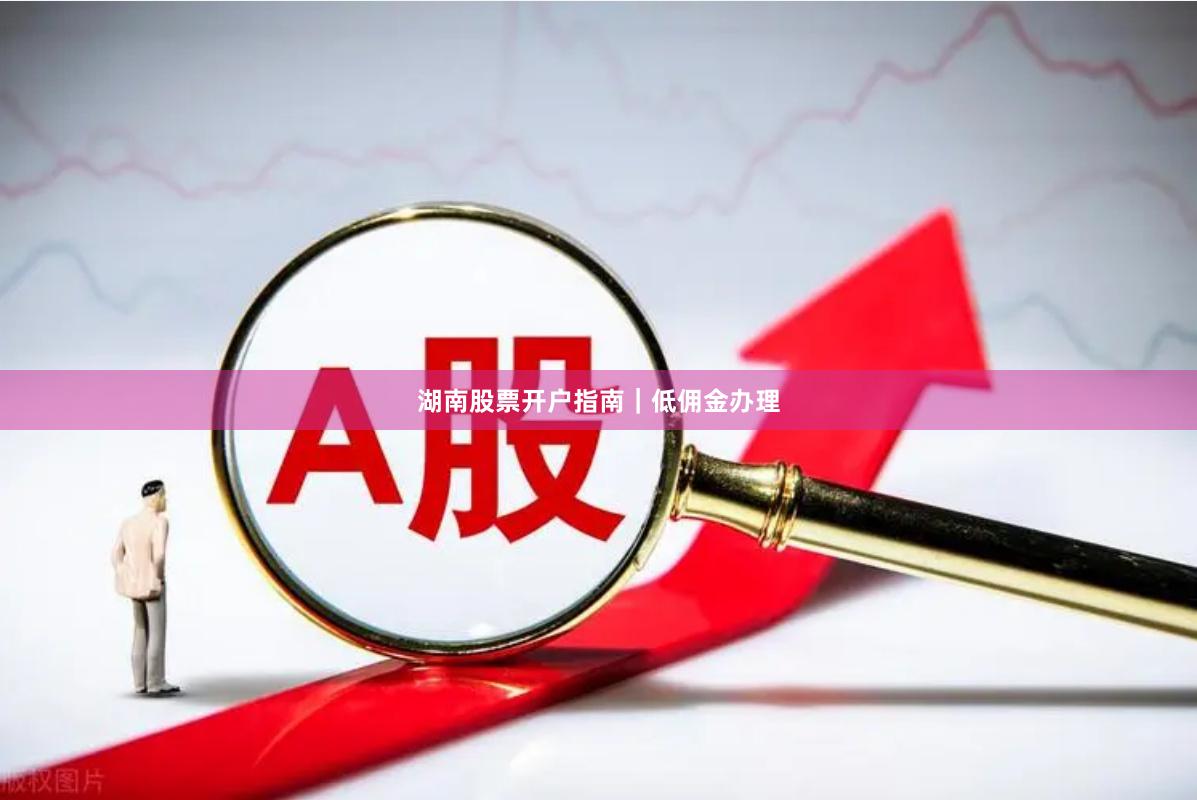 湖南股票开户指南｜低佣金办理